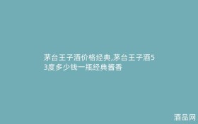 茅台王子酒价格经典,茅台王子酒53度多少钱一瓶经典酱香