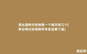 茅台酒特约经销商一个城市有几个(茅台特约经销商和专卖店哪个真)