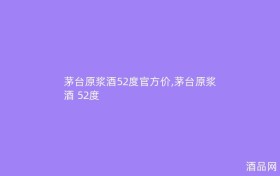 茅台原浆酒52度官方价,茅台原浆酒 52度